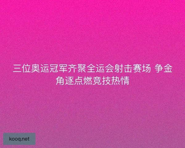三位奥运冠军齐聚全运会射击赛场 争金角逐点燃竞技热情