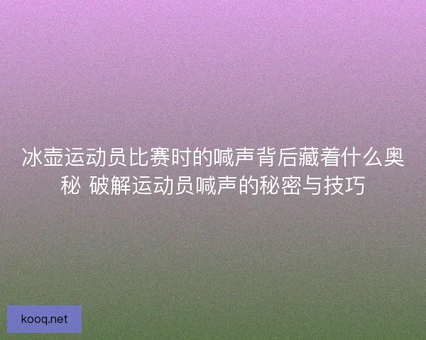 冰壶运动员比赛时的喊声背后藏着什么奥秘 破解运动员喊声的秘密与技巧