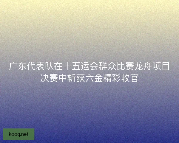 广东代表队在十五运会群众比赛龙舟项目决赛中斩获六金精彩收官