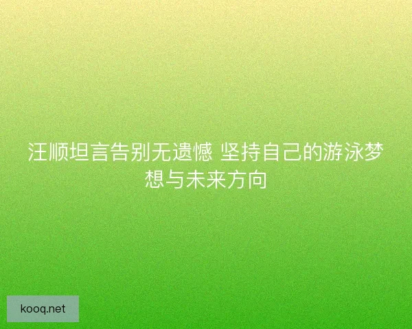 汪顺坦言告别无遗憾 坚持自己的游泳梦想与未来方向