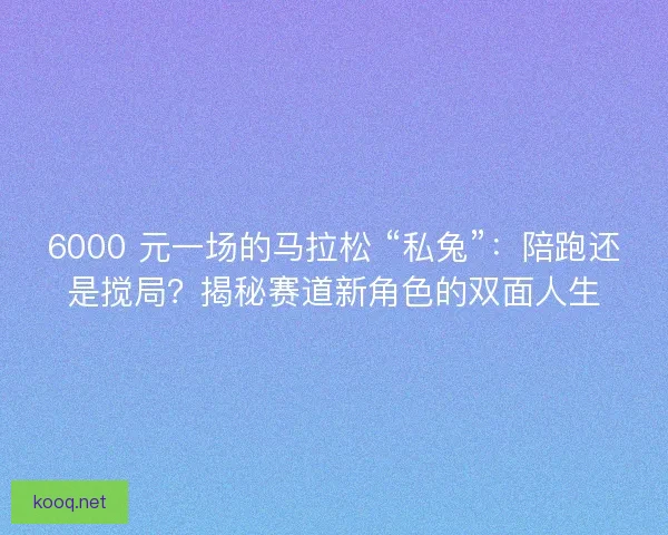 6000 元一场的马拉松 “私兔”：陪跑还是搅局？揭秘赛道新角色的双面人生