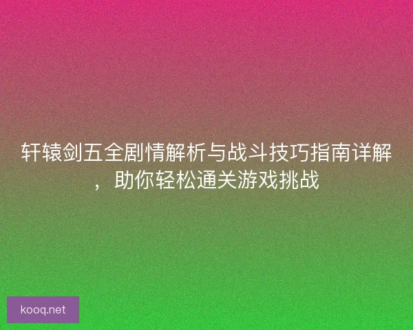 轩辕剑五全剧情解析与战斗技巧指南详解，助你轻松通关游戏挑战