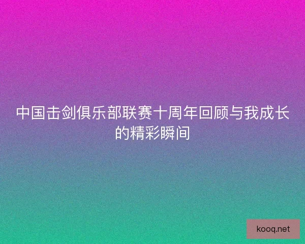 中国击剑俱乐部联赛十周年回顾与我成长的精彩瞬间