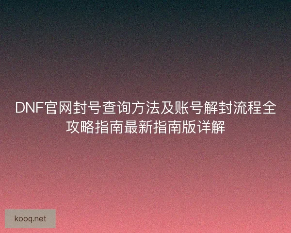 DNF官网封号查询方法及账号解封流程全攻略指南最新指南版详解